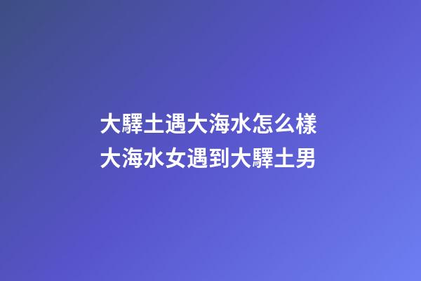 大驛土遇大海水怎么樣 大海水女遇到大驛土男
